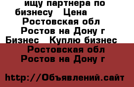 ищу партнера по бизнесу › Цена ­ 100 - Ростовская обл., Ростов-на-Дону г. Бизнес » Куплю бизнес   . Ростовская обл.,Ростов-на-Дону г.